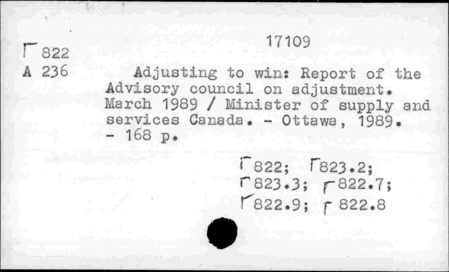 ﻿17109
F 822
A 236	Adjusting to win: Report of the
Advisory council on adjustment. March 1989 / Minister of supply and services Canada. - Ottawa, 1989.
- 168 p.
<*822;	1*823.2;
r823.3; r822*7?
1^822.9; f 822.8